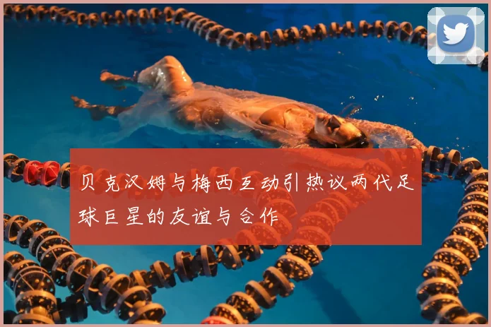 贝克汉姆与梅西互动引热议两代足球巨星的友谊与合作